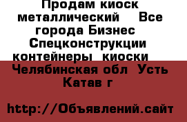 Продам киоск металлический  - Все города Бизнес » Спецконструкции, контейнеры, киоски   . Челябинская обл.,Усть-Катав г.